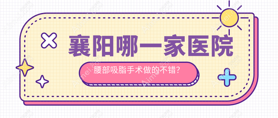 襄阳哪一家医院腰部吸脂手术做的不错？最近襄阳腰部吸脂排行TOP10医院出炉