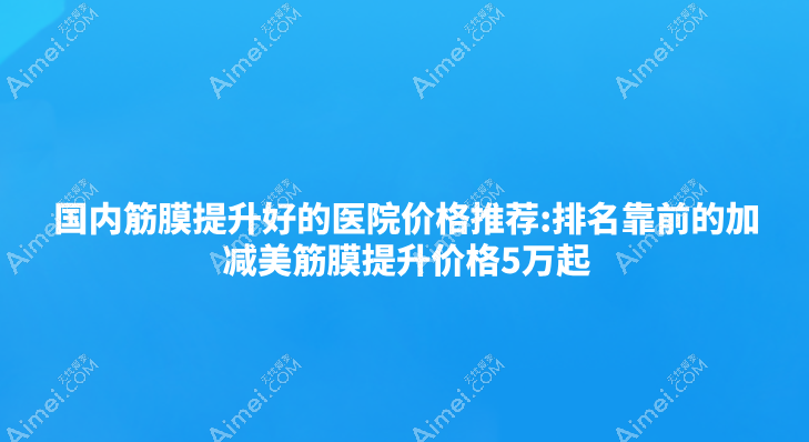 国内筋膜提升好的医院价格推荐:排名靠前的加减美筋膜提升价格5万起