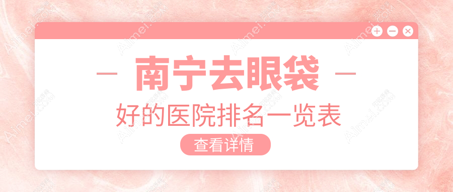 南宁去眼袋好的医院排名一览表(南宁华美等排名top5去眼袋医院在线评选)