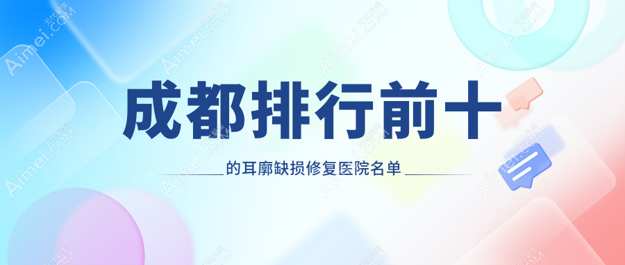 成都排行前十的耳廓缺损修复医院名单更新(推荐成都耳廓缺损修复较好的十家医院)