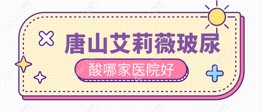 唐山艾莉薇玻尿酸哪家医院好？整形医院、口碑测评价格价目表预览！