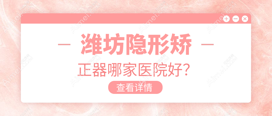 潍坊隐形矫正器哪家医院好？潍坊隐适美隐形矫正器/正雅隐形矫正器甄选这几个