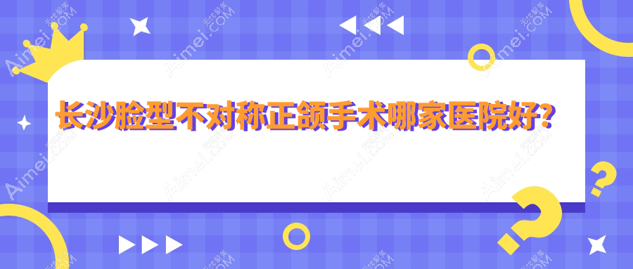 长沙脸型不对称正颌手术哪家医院好？排名前十医院有鹏爱/湘潭康贝