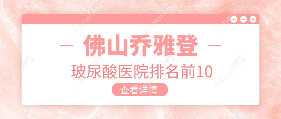 佛山乔雅登玻尿酸医院排名前10有哪些佛山很好乔雅登玻尿酸整形医院