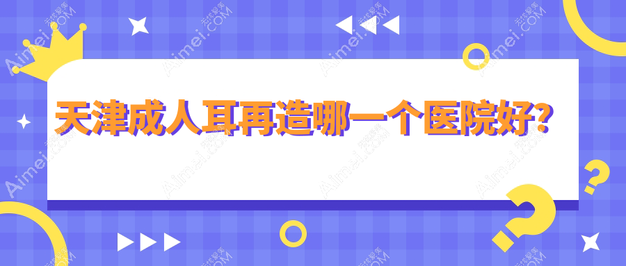 天津成人耳再造哪一个医院好？技术力人气相比:渤海医院、至臻、与时宜美等10家