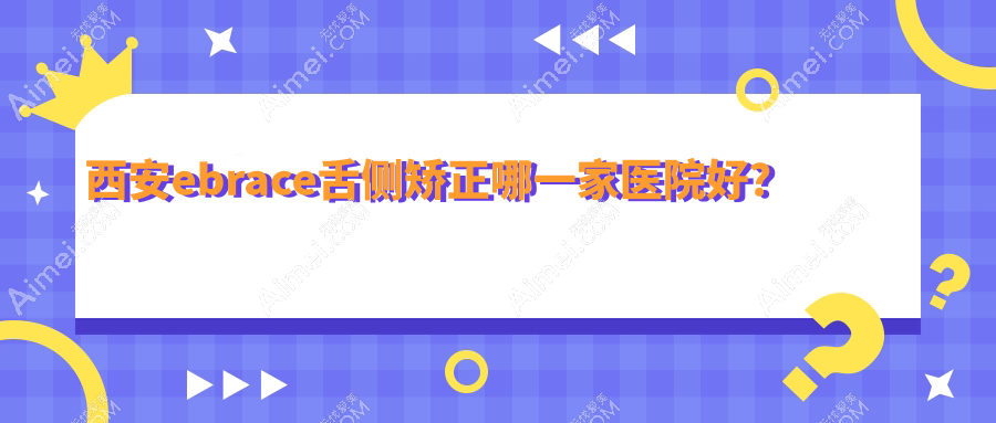 西安ebrace舌侧矫正哪一家医院好？排名前十医院有长安友铭/碑林含光佳医