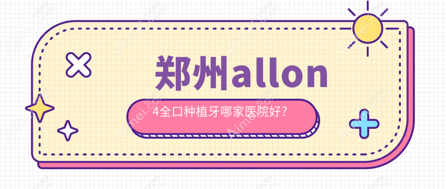 郑州allon4全口种植牙哪家医院好？排名前十医院有管城贝尔/二七上工