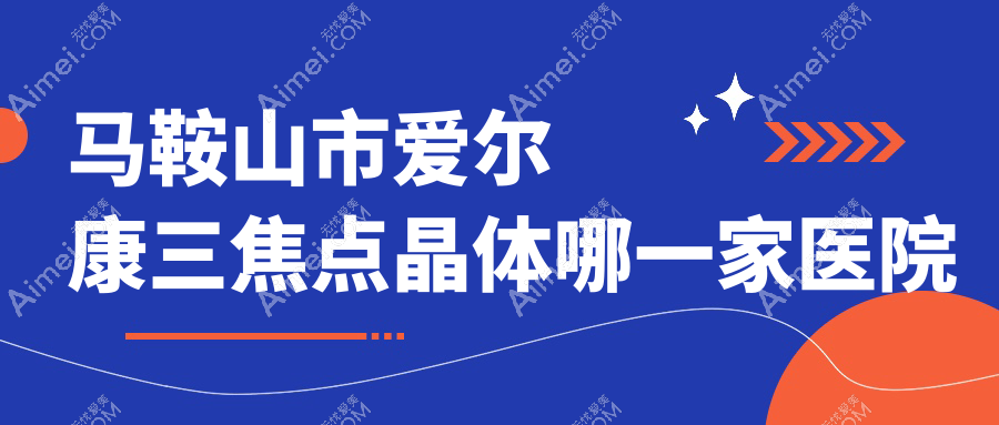 马鞍山市爱尔康三焦点晶体哪一家医院好？眼科医院、人气评价收费收费表一览！