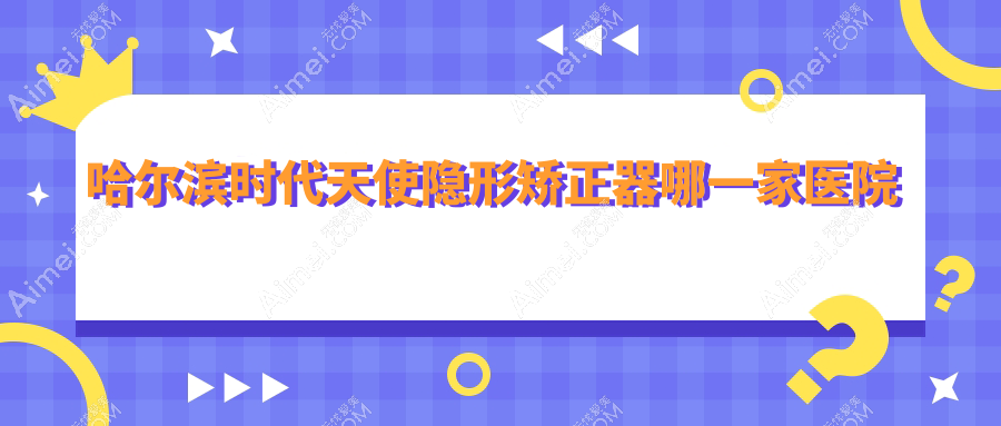 哈尔滨时代天使隐形矫正器哪一家医院好？哈尔滨隐适美隐形矫正器/正雅隐形矫正器可选这几个