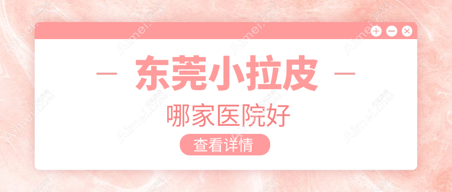 东莞小拉皮哪家医院好？整形医院、声誉测评费用收费表预览！