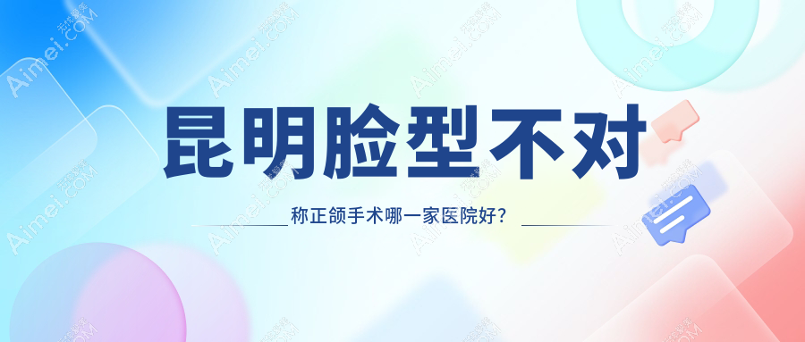昆明脸型不对称正颌手术哪一家医院好？昆明偏颌正颌手术/双颌前突正颌手术甄选这几个
