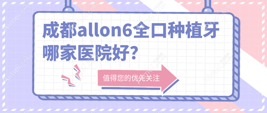 成都allon6全口种植牙哪家医院好？成都全口即刻负重种植牙/allon4全口种植牙挑选这几个