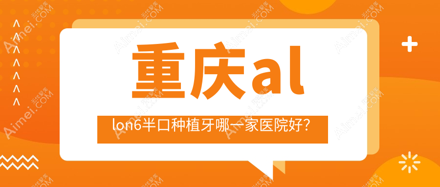 重庆allon6半口种植牙哪一家医院好？排名前十医院有爱惜牙（渝北紫荆路店）/乐乐欣（袁家岗店）