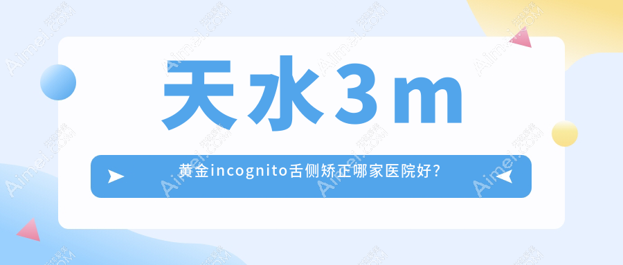 天水3m黄金incognito舌侧矫正哪家医院好？排名前十医院有卫康/羲雅尔碧桂园