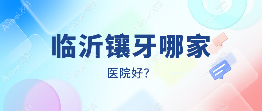 临沂镶牙哪家医院好？排名前十医院有冠军医院/兰山柏瑞