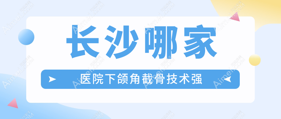 长沙哪家医院下颌角截骨技术强？精选10家受欢迎医院,附医院详细介绍