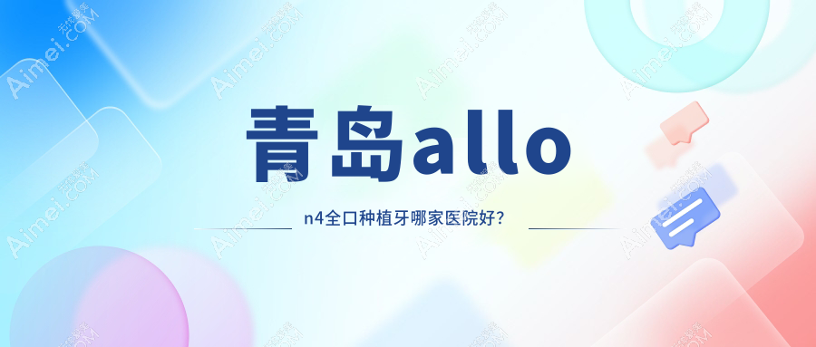 青岛allon4全口种植牙哪家医院好？青岛全口即刻种植牙/全口种植牙甄选这几家
