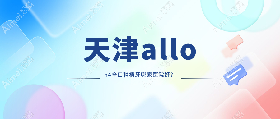 天津allon4全口种植牙哪家医院好？天津全口即刻种植牙/allon6全口种植牙甄选这些