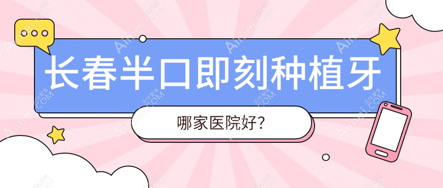 长春半口即刻种植牙哪家医院好？排名前十医院有朝阳安仕/宽城敬业
