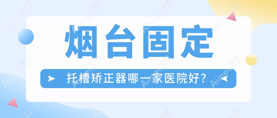 烟台固定托槽矫正器哪一家医院好？排名前十医院有海阳齿康/百信