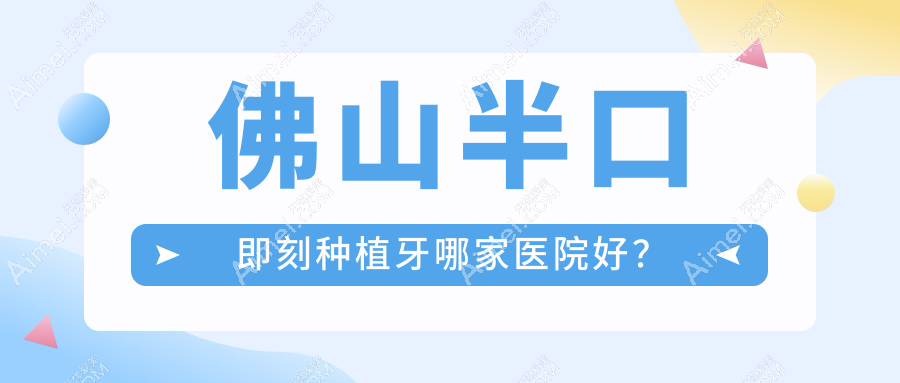 佛山半口即刻种植牙哪家医院好?排名前十医院有南海周耀城/中诺