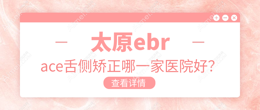 太原ebrace舌侧矫正哪一家医院好？太原3m黄金incognito舌侧矫正/挑选这些