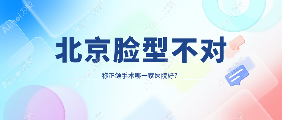北京脸型不对称正颌手术哪一家医院好？排名前十医院有芒果/博爱
