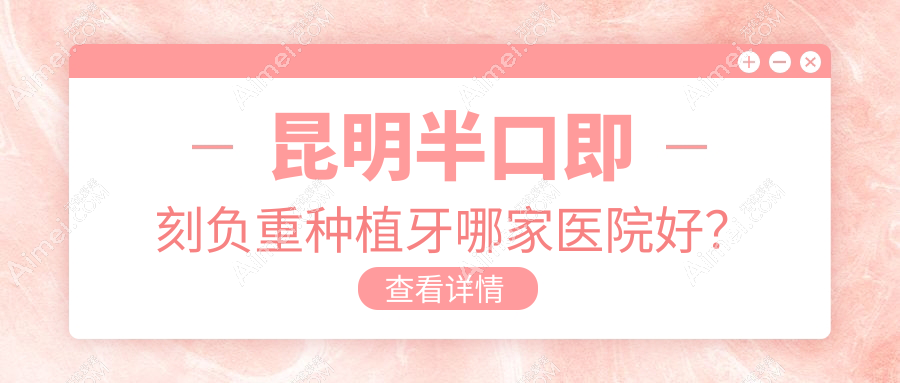 昆明半口即刻负重种植牙哪家医院好？排名前十医院有大滇医院科/昆德