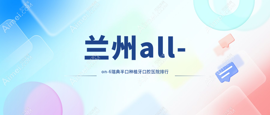 兰州附近all-on-6瑞典半口种植牙有这10家~牙科地址都总结出来了快收藏~