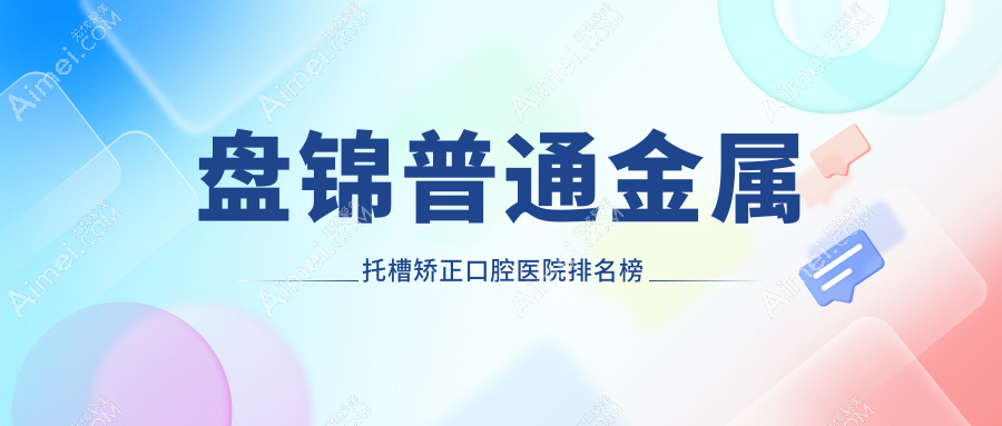 盤錦普通金屬托槽矯正好的普通金屬托槽矯正醫(yī)院排行榜top10強(qiáng)，它們陶瓷普通托槽/金屬自鎖托槽矯正/偏頜矯正好又便宜