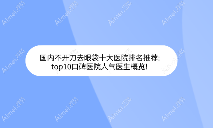 国内不开刀去眼袋十大医院排名推荐:top10口碑医院人气医生概览!