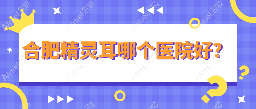 合肥精灵耳哪个医院好？技术力人气比:华美/伊美辰/韩美等十家