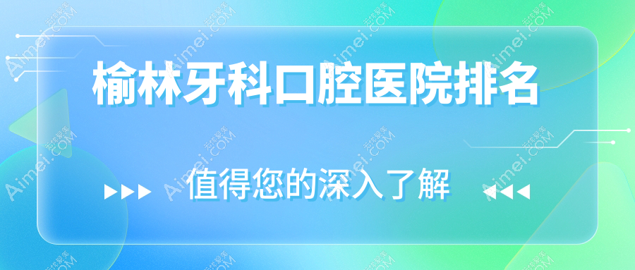 2024榆林牙科医院排名榜/技术特点及综合齿科费用一并分享