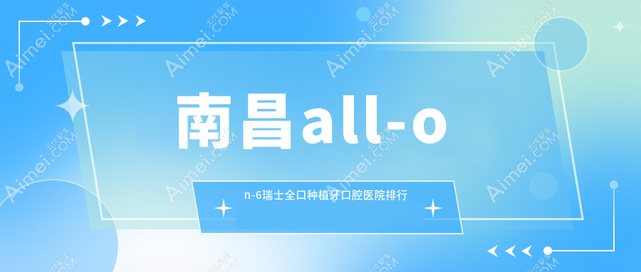 南昌哪里all-on-6瑞士全口种植牙好还不贵,这几家收费有性价比老年人还青睐