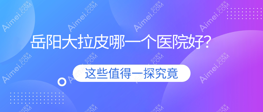 岳阳大拉皮哪一个医院好？2024排名:你美、阳光、桃花仙等入围！附价目表