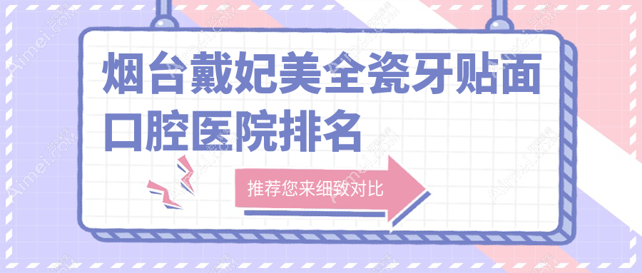 2025年烟台戴妃美全瓷牙贴面医院前10强声誉榜：好口碑推荐的美国3m拉瓦全瓷贴面