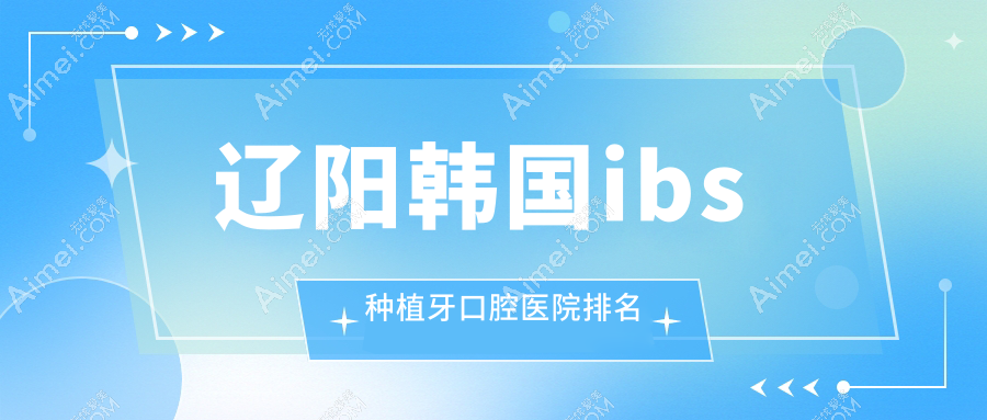 辽阳韩国ibs种植牙医院十大排名榜单（含韩国ibs种植牙/韩国deep种植牙价格实惠的医院排名榜）
