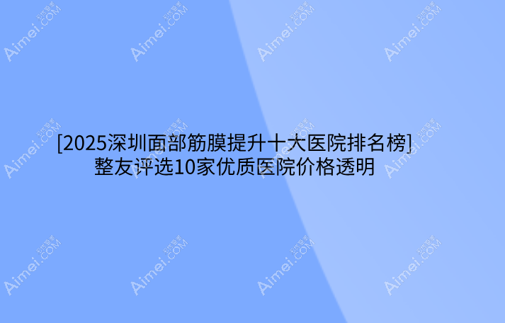 [2025深圳面部筋膜提升十大医院排名榜]整友评选10家优质医院价格透明