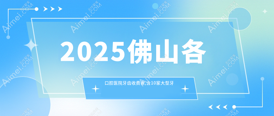 2025佛山各口腔医院牙齿收费表,含10家大型牙科收费价格
