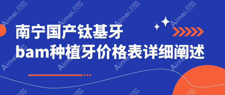 2025南宁口腔医院国产钛基牙bam种植牙收费表概览！附高人气医院排行榜！