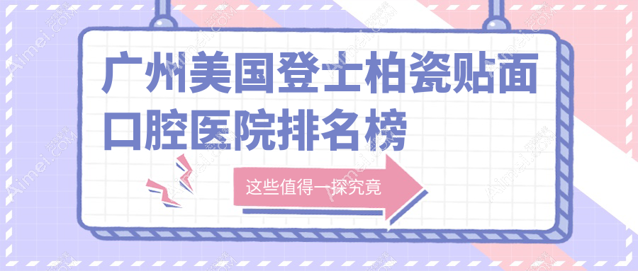 2025广州美国登士柏瓷贴面医院排名榜单(排行榜)丨德利康、友缘、郑思凡等入围