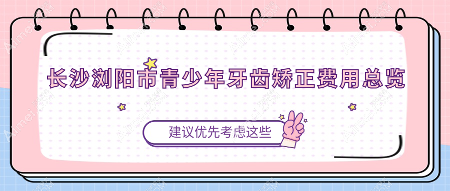 长沙浏阳市青少年牙科矫正攻略：牙齿正畸价格详解，青少年矫牙60K起