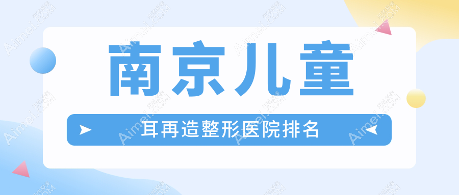 南京儿童耳再造医院排名榜:外耳整形/耳重塑和耳再造医院推荐