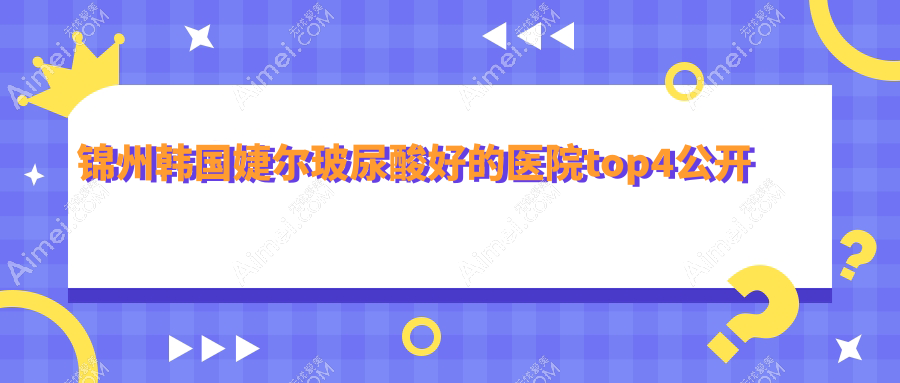 锦州韩国婕尔玻尿酸好的医院top4公开:医院、斯享家、斯美诺等有知名医生