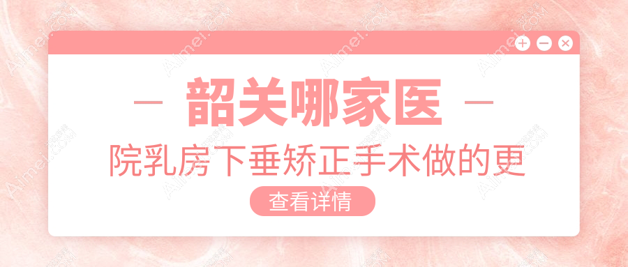 韶关哪家医院乳房下垂矫正手术做的更好？全新韶关乳房下垂矫正排名TOP1医院揭晓