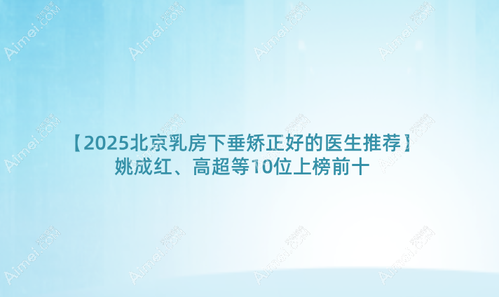【2025北京乳房下垂矫正好的医生推荐】姚成红、高超等10位上榜前十