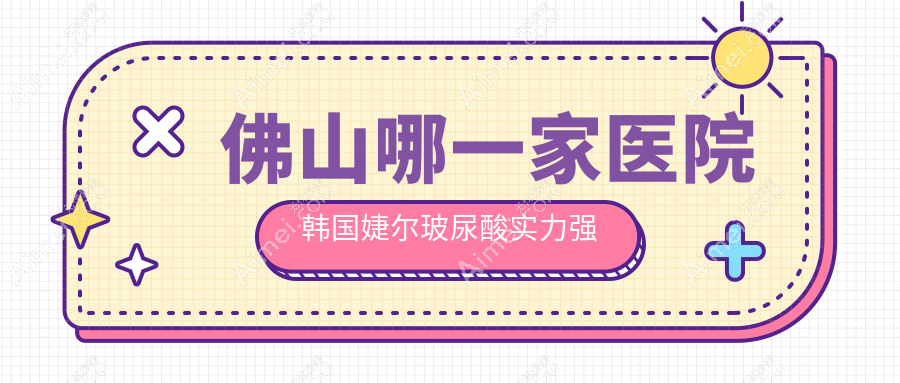 佛山哪一家医院韩国婕尔玻尿酸实力强？甄选10家超人气医院,附医院详细解析