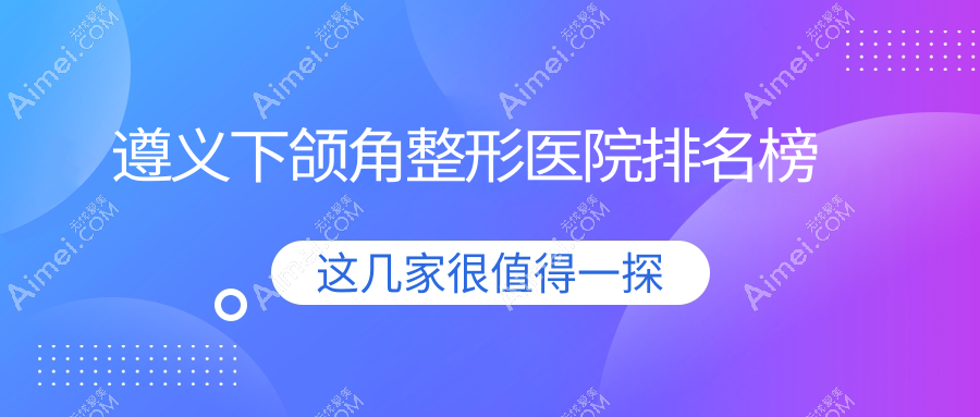 遵义下颌角整形医院排名榜价目表概览！公办、私立都有