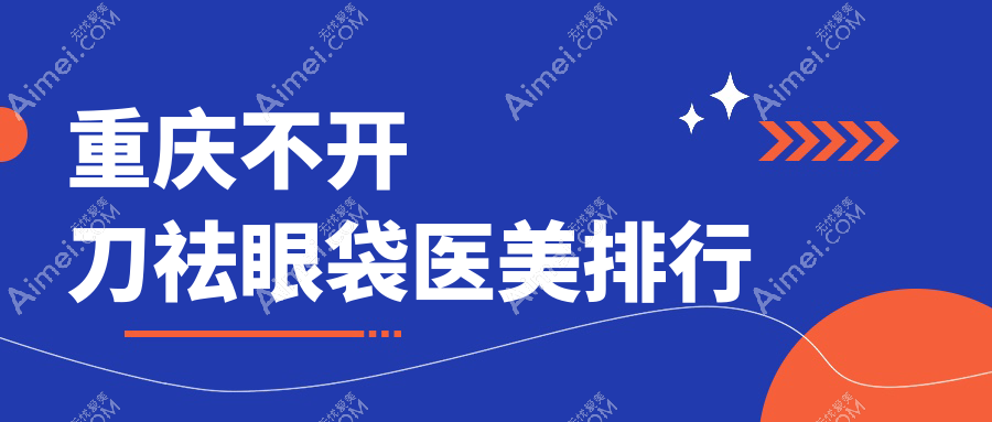 重庆不开刀祛眼袋医美医院推荐，附价格表与医院地址详情