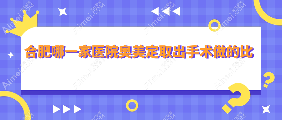 合肥哪一家医院奥美定取出手术做的比较好？新版合肥奥美定取出排行榜TOP十医院揭秘